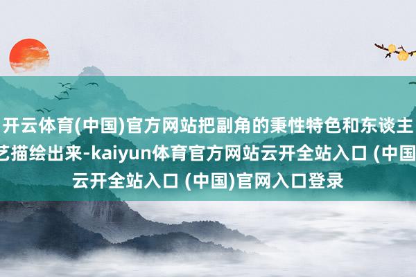 開云體育(中國)官方網站把副角的秉性特色和東談主物閱歷齊花技藝描繪出來-kaiyun體育官方網站云開全站入口 (中國)官網入口登錄