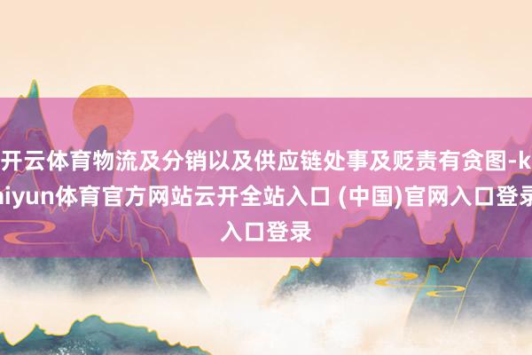 開云體育物流及分銷以及供應(yīng)鏈處事及貶責(zé)有貪圖-kaiyun體育官方網(wǎng)站云開全站入口 (中國)官網(wǎng)入口登錄