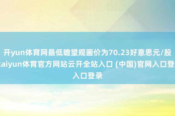 開yun體育網最低瞻望規畫價為70.23好意思元/股-kaiyun體育官方網站云開全站入口 (中國)官網入口登錄