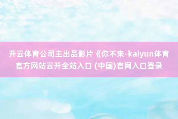 開云體育公司主出品影片《你不來-kaiyun體育官方網站云開全站入口 (中國)官網入口登錄