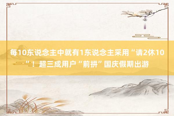 每10東說(shuō)念主中就有1東說(shuō)念主采用“請(qǐng)2休10”！超三成用戶“前拼”國(guó)慶假期出游