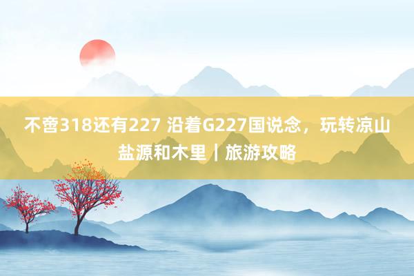 不啻318還有227 沿著G227國說念，玩轉涼山鹽源和木里｜旅游攻略