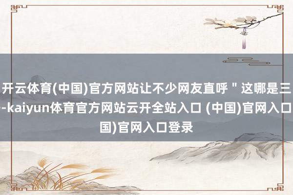 開云體育(中國)官方網站讓不少網友直呼＂這哪是三蹦子-kaiyun體育官方網站云開全站入口 (中國)官網入口登錄