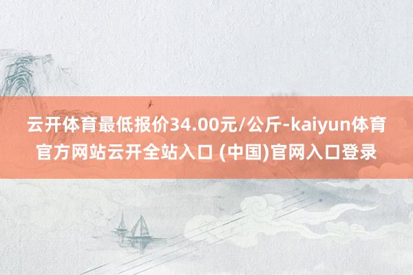 云開體育最低報價34.00元/公斤-kaiyun體育官方網站云開全站入口 (中國)官網入口登錄