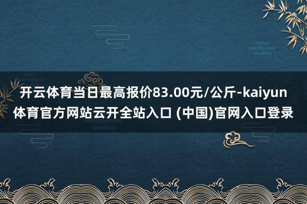 開云體育當(dāng)日最高報(bào)價(jià)83.00元/公斤-kaiyun體育官方網(wǎng)站云開全站入口 (中國)官網(wǎng)入口登錄