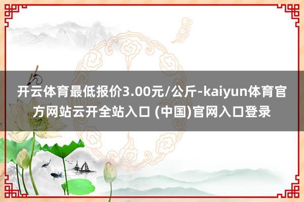 開(kāi)云體育最低報(bào)價(jià)3.00元/公斤-kaiyun體育官方網(wǎng)站云開(kāi)全站入口 (中國(guó))官網(wǎng)入口登錄