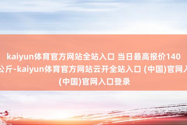 kaiyun體育官方網站全站入口 當日最高報價140.00元/公斤-kaiyun體育官方網站云開全站入口 (中國)官網入口登錄