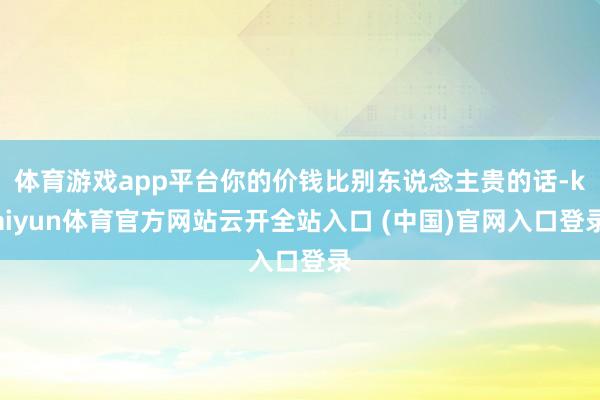 體育游戲app平臺你的價錢比別東說念主貴的話-kaiyun體育官方網站云開全站入口 (中國)官網入口登錄