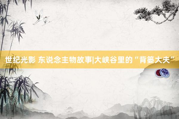 世紀光影 東說念主物故事|大峽谷里的“背簍大夫”