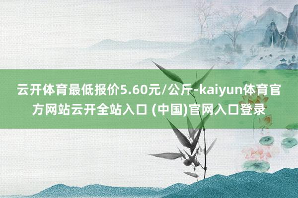 云開體育最低報(bào)價(jià)5.60元/公斤-kaiyun體育官方網(wǎng)站云開全站入口 (中國)官網(wǎng)入口登錄
