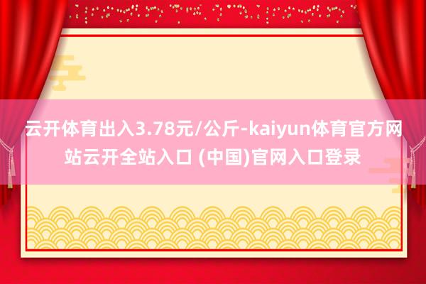 云開體育出入3.78元/公斤-kaiyun體育官方網站云開全站入口 (中國)官網入口登錄