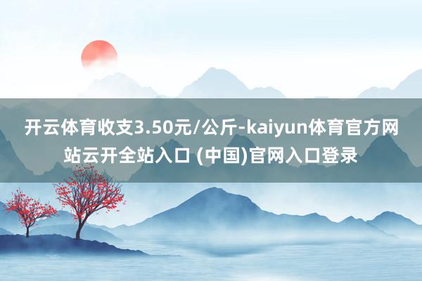 開云體育收支3.50元/公斤-kaiyun體育官方網站云開全站入口 (中國)官網入口登錄