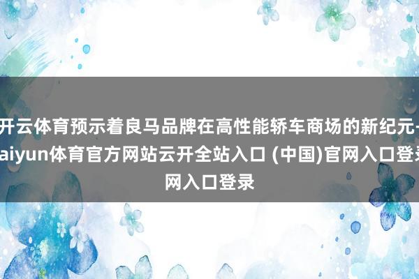 開云體育預示著良馬品牌在高性能轎車商場的新紀元-kaiyun體育官方網站云開全站入口 (中國)官網入口登錄