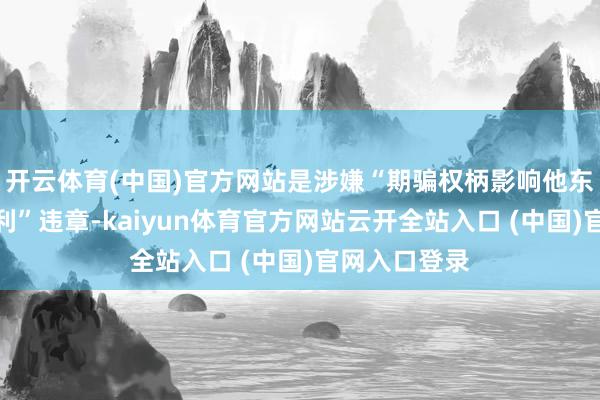 開云體育(中國)官方網站是涉嫌“期騙權柄影響他東談主謀取私利”違章-kaiyun體育官方網站云開全站入口 (中國)官網入口登錄
