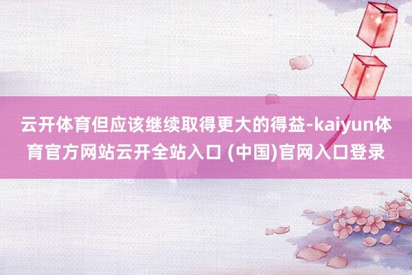 云開體育但應該繼續取得更大的得益-kaiyun體育官方網站云開全站入口 (中國)官網入口登錄