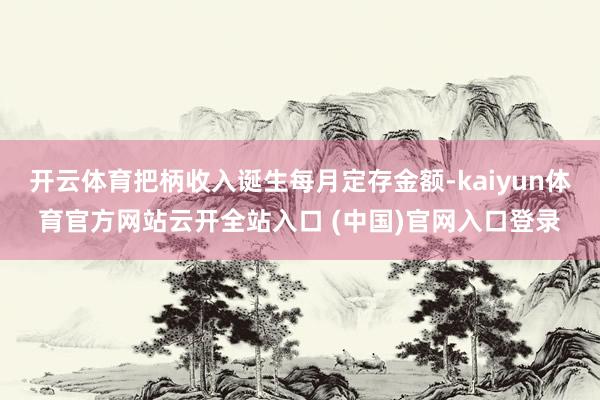 開云體育把柄收入誕生每月定存金額-kaiyun體育官方網站云開全站入口 (中國)官網入口登錄