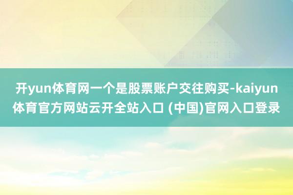 開yun體育網一個是股票賬戶交往購買-kaiyun體育官方網站云開全站入口 (中國)官網入口登錄