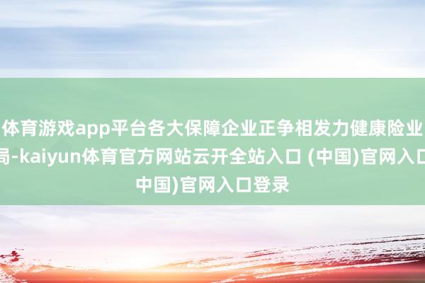 體育游戲app平臺各大保障企業正爭相發力健康險業務布局-kaiyun體育官方網站云開全站入口 (中國)官網入口登錄