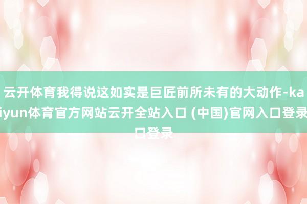 云開體育我得說這如實是巨匠前所未有的大動作-kaiyun體育官方網(wǎng)站云開全站入口 (中國)官網(wǎng)入口登錄