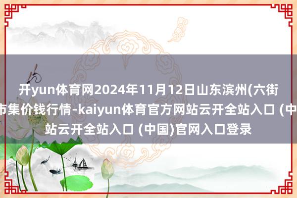 開yun體育網(wǎng)2024年11月12日山東濱州(六街)魯北蔬菜批發(fā)市集價(jià)錢行情-kaiyun體育官方網(wǎng)站云開全站入口 (中國)官網(wǎng)入口登錄