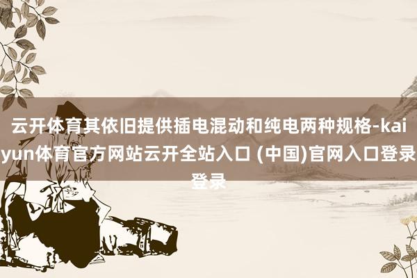云開體育其依舊提供插電混動和純電兩種規格-kaiyun體育官方網站云開全站入口 (中國)官網入口登錄