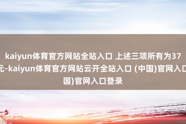 kaiyun體育官方網站全站入口 上述三項所有為37.7億元-kaiyun體育官方網站云開全站入口 (中國)官網入口登錄