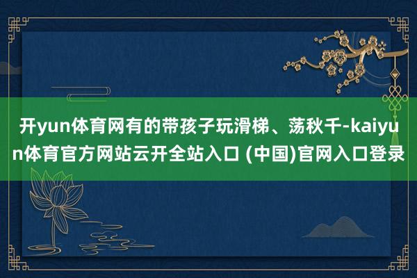 開(kāi)yun體育網(wǎng)有的帶孩子玩滑梯、蕩秋千-kaiyun體育官方網(wǎng)站云開(kāi)全站入口 (中國(guó))官網(wǎng)入口登錄