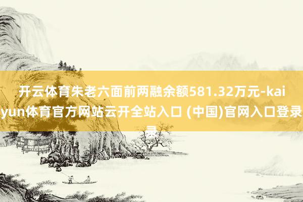 開云體育朱老六面前兩融余額581.32萬元-kaiyun體育官方網(wǎng)站云開全站入口 (中國)官網(wǎng)入口登錄