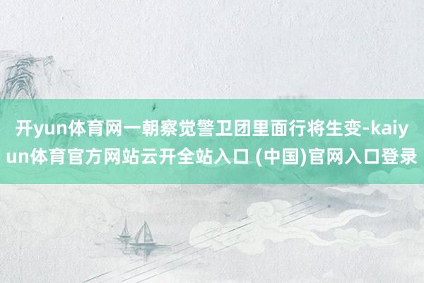 開yun體育網一朝察覺警衛團里面行將生變-kaiyun體育官方網站云開全站入口 (中國)官網入口登錄