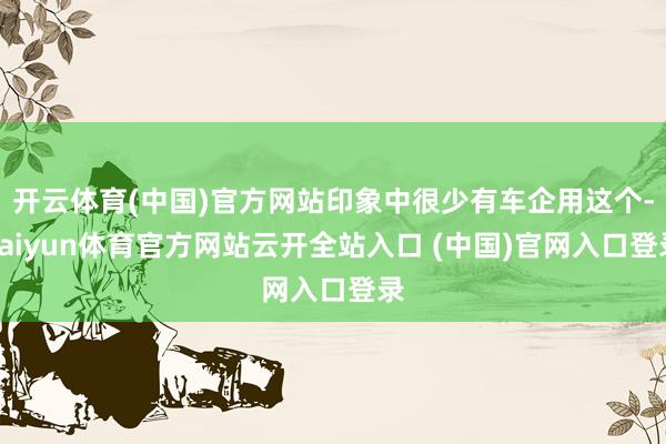 開云體育(中國)官方網站印象中很少有車企用這個-kaiyun體育官方網站云開全站入口 (中國)官網入口登錄