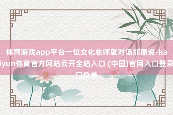 體育游戲app平臺一位女化妝師就對湯加麗說-kaiyun體育官方網站云開全站入口 (中國)官網入口登錄