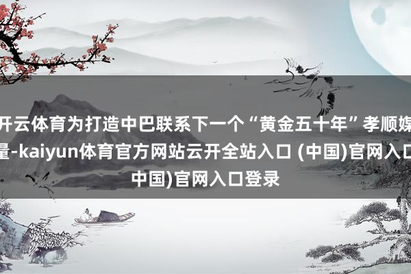 開云體育為打造中巴聯系下一個“黃金五十年”孝順媒膂力量-kaiyun體育官方網站云開全站入口 (中國)官網入口登錄