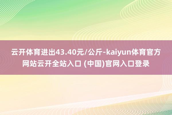 云開體育進出43.40元/公斤-kaiyun體育官方網站云開全站入口 (中國)官網入口登錄