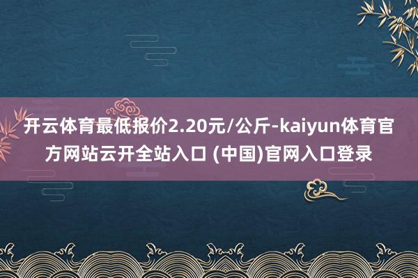 開云體育最低報價2.20元/公斤-kaiyun體育官方網站云開全站入口 (中國)官網入口登錄