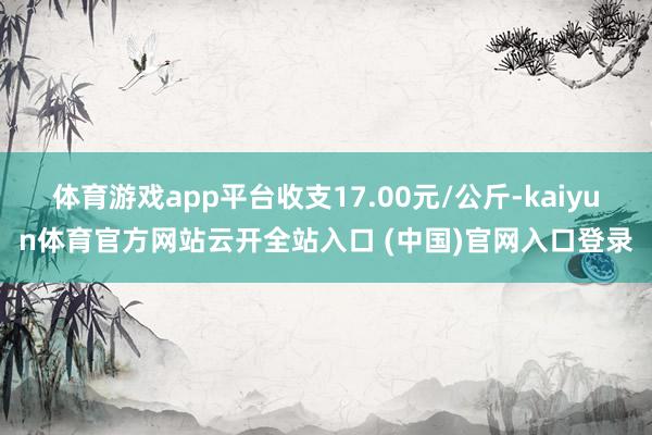 體育游戲app平臺收支17.00元/公斤-kaiyun體育官方網站云開全站入口 (中國)官網入口登錄