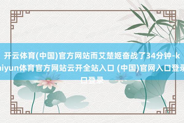 開云體育(中國)官方網站而艾楚姬奮戰了34分鐘-kaiyun體育官方網站云開全站入口 (中國)官網入口登錄