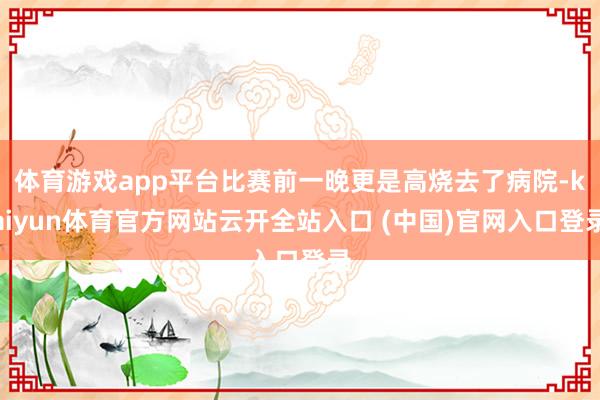 體育游戲app平臺比賽前一晚更是高燒去了病院-kaiyun體育官方網站云開全站入口 (中國)官網入口登錄
