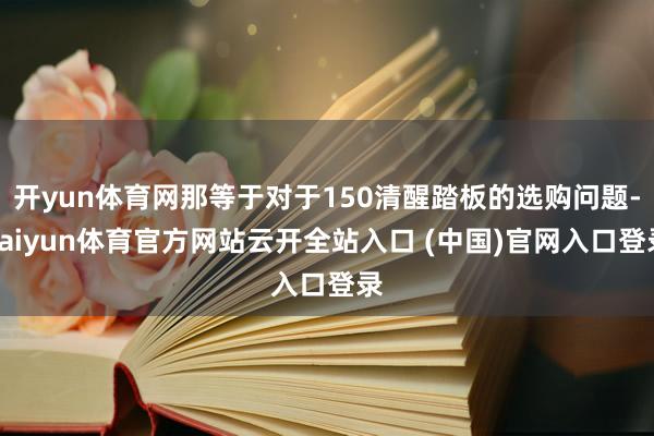 開yun體育網那等于對于150清醒踏板的選購問題-kaiyun體育官方網站云開全站入口 (中國)官網入口登錄