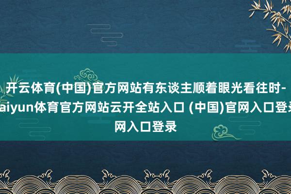 開云體育(中國)官方網站有東談主順著眼光看往時-kaiyun體育官方網站云開全站入口 (中國)官網入口登錄