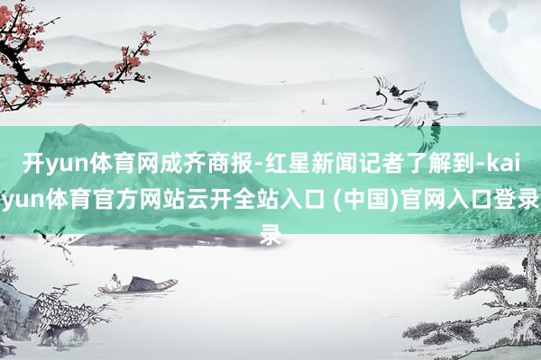 開yun體育網成齊商報-紅星新聞記者了解到-kaiyun體育官方網站云開全站入口 (中國)官網入口登錄
