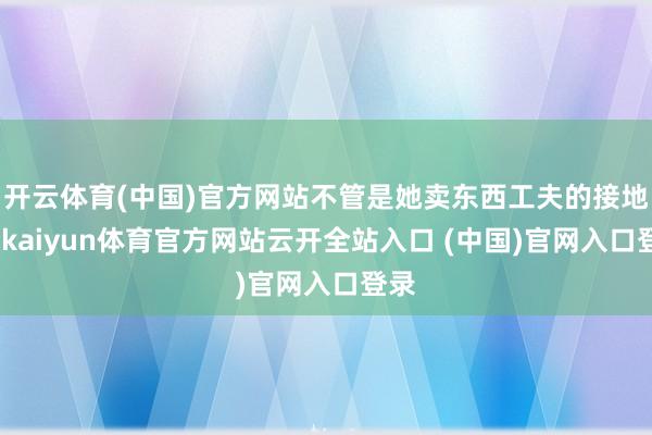 開云體育(中國)官方網站不管是她賣東西工夫的接地氣-kaiyun體育官方網站云開全站入口 (中國)官網入口登錄