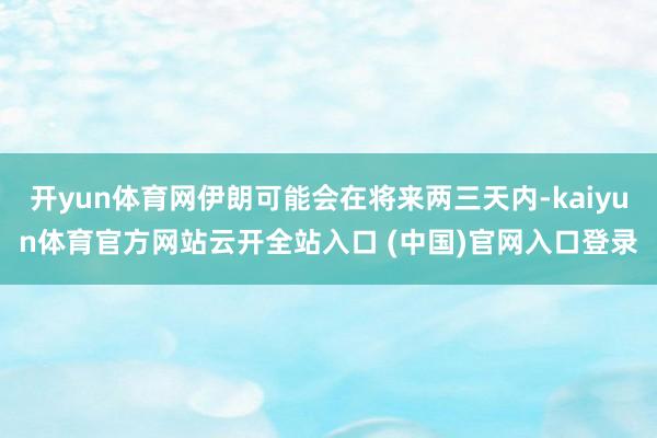 開yun體育網伊朗可能會在將來兩三天內-kaiyun體育官方網站云開全站入口 (中國)官網入口登錄