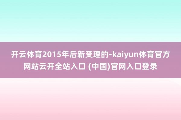 開云體育2015年后新受理的-kaiyun體育官方網站云開全站入口 (中國)官網入口登錄