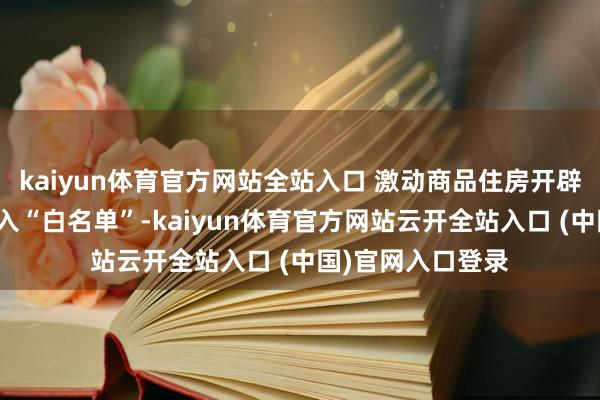 kaiyun體育官方網站全站入口 激動商品住房開辟貸款款式沿路納入“白名單”-kaiyun體育官方網站云開全站入口 (中國)官網入口登錄