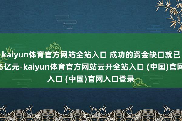 kaiyun體育官方網站全站入口 成功的資金缺口就已高達29.46億元-kaiyun體育官方網站云開全站入口 (中國)官網入口登錄