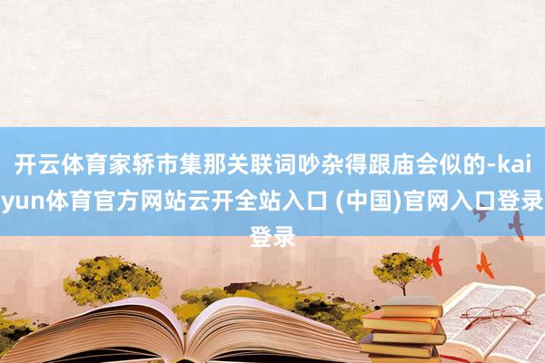 開云體育家轎市集那關(guān)聯(lián)詞吵雜得跟廟會似的-kaiyun體育官方網(wǎng)站云開全站入口 (中國)官網(wǎng)入口登錄