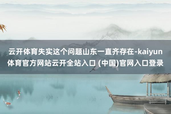 云開體育失實這個問題山東一直齊存在-kaiyun體育官方網(wǎng)站云開全站入口 (中國)官網(wǎng)入口登錄