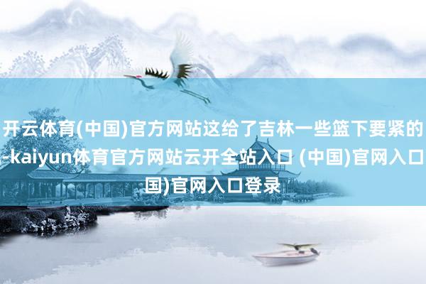 開云體育(中國)官方網(wǎng)站這給了吉林一些籃下要緊的契機-kaiyun體育官方網(wǎng)站云開全站入口 (中國)官網(wǎng)入口登錄