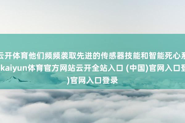 云開體育他們頻頻襲取先進(jìn)的傳感器技能和智能死心系統(tǒng)-kaiyun體育官方網(wǎng)站云開全站入口 (中國)官網(wǎng)入口登錄