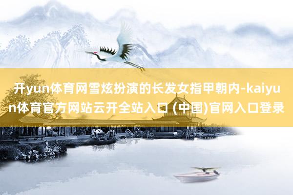 開yun體育網雪炫扮演的長發女指甲朝內-kaiyun體育官方網站云開全站入口 (中國)官網入口登錄